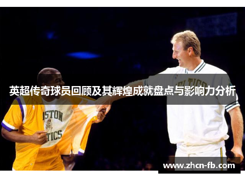 英超传奇球员回顾及其辉煌成就盘点与影响力分析