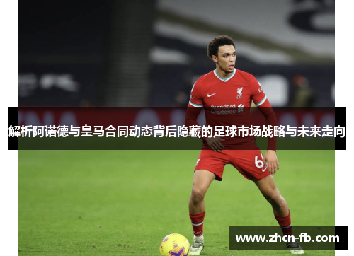 解析阿诺德与皇马合同动态背后隐藏的足球市场战略与未来走向