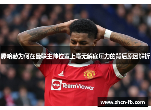 滕哈赫为何在曼联主帅位置上毫无解雇压力的背后原因解析