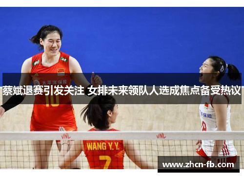 蔡斌退赛引发关注 女排未来领队人选成焦点备受热议