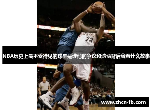 NBA历史上最不受待见的球星是谁他的争议和遗憾背后藏着什么故事