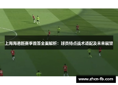 上海海港新赛季首签全面解析：球员特点战术适配及未来展望